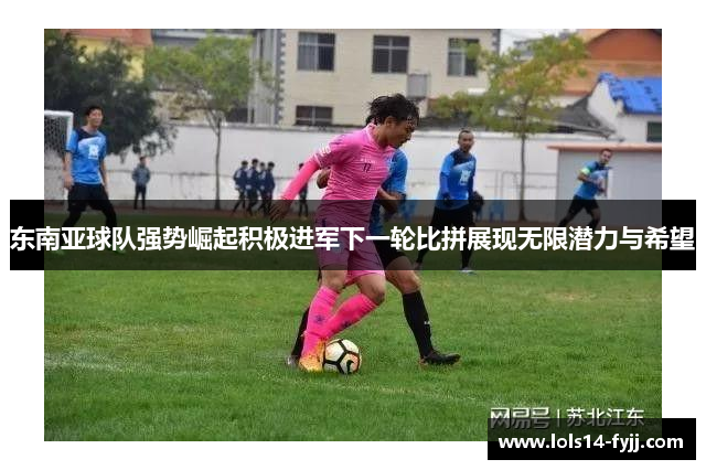 东南亚球队强势崛起积极进军下一轮比拼展现无限潜力与希望