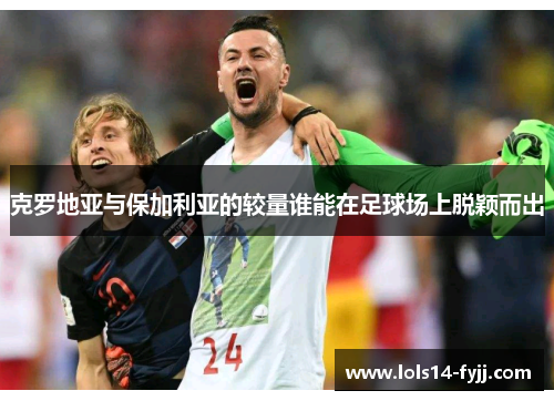 克罗地亚与保加利亚的较量谁能在足球场上脱颖而出