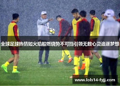 全球足球热情如火焰般燃烧势不可挡引领无数心灵追逐梦想