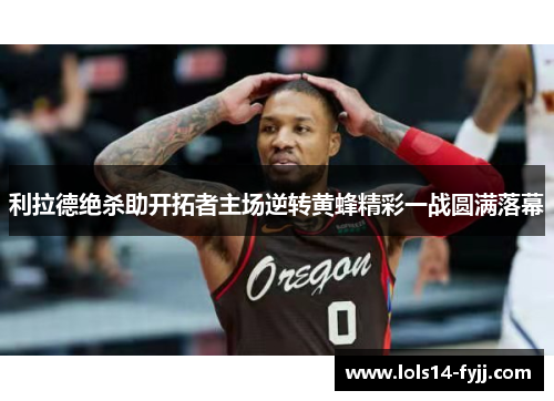 利拉德绝杀助开拓者主场逆转黄蜂精彩一战圆满落幕