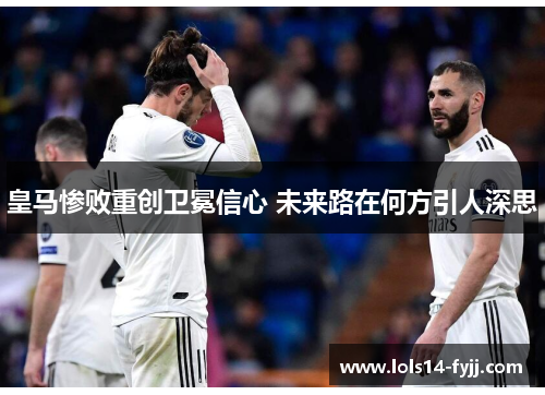 皇马惨败重创卫冕信心 未来路在何方引人深思