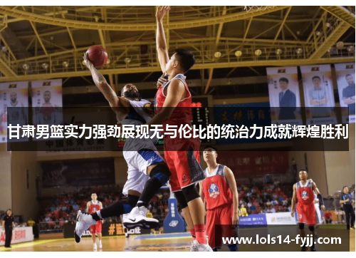 甘肃男篮实力强劲展现无与伦比的统治力成就辉煌胜利
