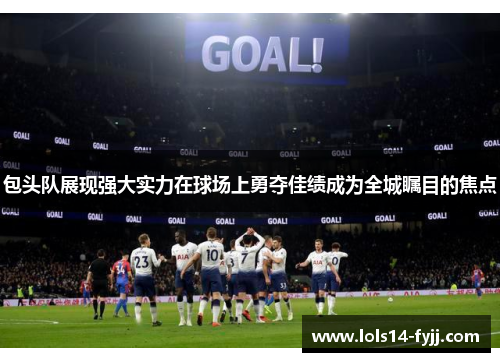 包头队展现强大实力在球场上勇夺佳绩成为全城瞩目的焦点